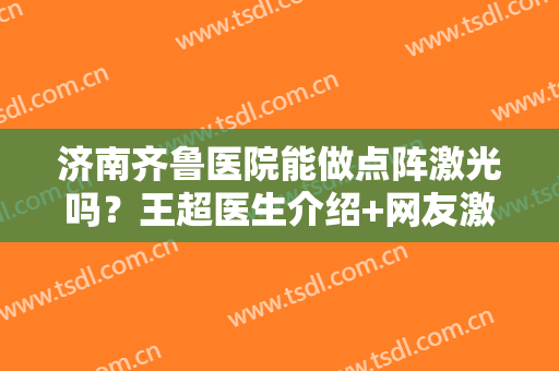 济南齐鲁医院能做点阵激光吗？王超医生介绍+网友激光脱毛案例+价格表