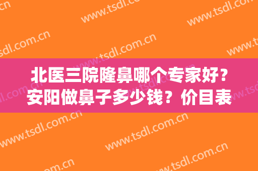 北医三院隆鼻哪个专家好？安阳做鼻子多少钱？价目表+案例效果图(北京三甲整形医院做鼻子好的医院)