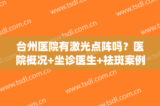 台州医院有激光点阵吗？医院概况+坐诊医生+祛斑案例+价格表(台州激光祛斑哪里好)