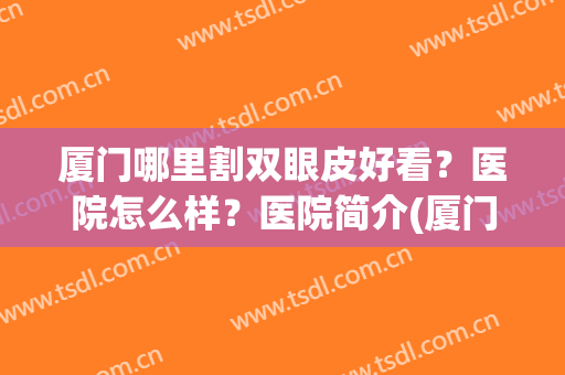 厦门哪里割双眼皮好看？医院怎么样？医院简介(厦门公立医院做双眼皮)