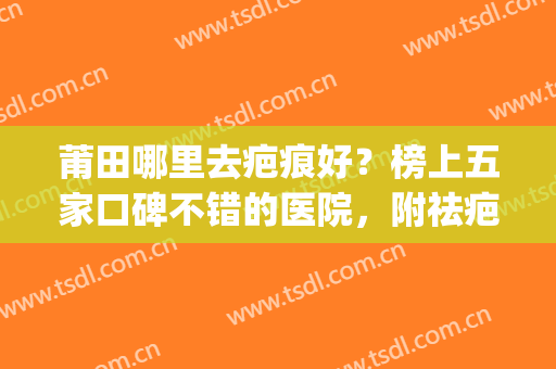 莆田哪里去疤痕好？榜上五家口碑不错的医院，附祛疤价格表(莆田哪里去疤痕最好)