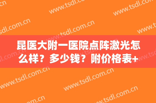 昆医大附一医院点阵激光怎么样？多少钱？附价格表+案例(昆明做点阵激光的三甲医院)
