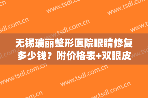 无锡瑞丽整形医院眼睛修复多少钱？附价格表+双眼皮真人案例图(无锡医院割双眼皮多少钱)