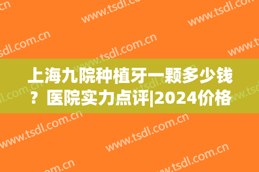 上海九院种植牙一颗多少钱？医院实力点评|2024价格表参考！(上海九院 种植牙价格)