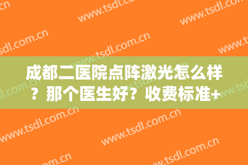 成都二医院点阵激光怎么样？那个医生好？收费标准+案例展示！(成都二医院激光好不好)