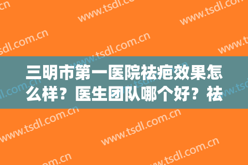 三明市第一医院祛疤效果怎么样？医生团队哪个好？祛疤案例反馈(三明第一医院整形外科)