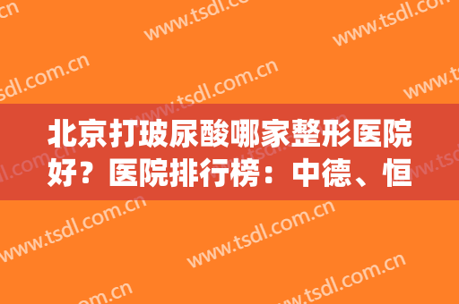 北京打玻尿酸哪家整形医院好？医院排行榜：中德、恒济整形等(北京哪家医院做整形比较好的医院)
