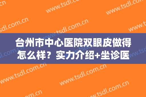 台州市中心医院双眼皮做得怎么样？实力介绍+坐诊医生+修复案例(台州哪个医生做双眼皮技术好)