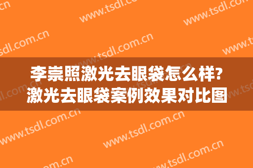 李崇照激光去眼袋怎么样?激光去眼袋案例效果对比图_中国医学科学院皮肤病医院