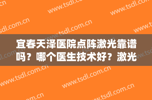 宜春天泽医院点阵激光靠谱吗？哪个医生技术好？激光美肤案例(宜春天泽皮肤医院好吗)