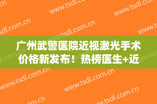 广州武警医院近视激光手术价格新发布！热榜医生+近视项目科普(武汉广州军区总医院近视眼手术费用)