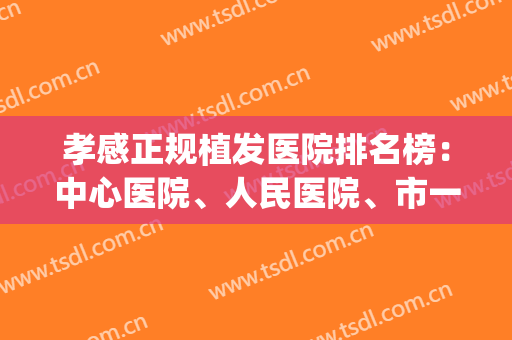 孝感正规植发医院排名榜：中心医院、人民医院、市一医院等(湖北植发医院排行榜)