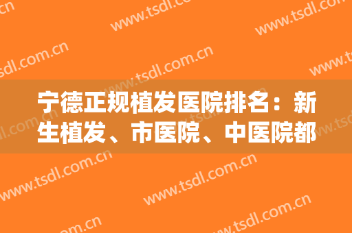 宁德正规植发医院排名：新生植发、市医院、中医院都在榜上！(较正规植发医院)