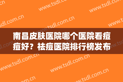 南昌皮肤医院哪个医院看痘痘好？祛痘医院排行榜发布(南昌哪家医院看痘痘好)