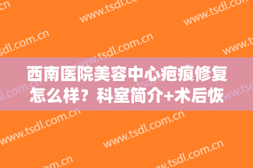 西南医院美容中心疤痕修复怎么样？科室简介+术后恢复过程+价格表(西南医院祛疤怎么样费多少)