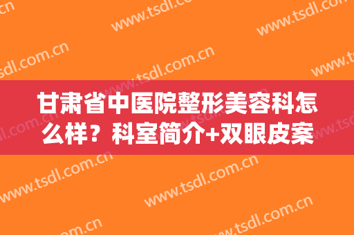 甘肃省中医院整形美容科怎么样？科室简介+双眼皮案例+价格表(甘肃人民医院整形科怎么样)