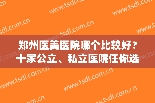 郑州医美医院哪个比较好？十家公立、私立医院任你选择！(郑州公立整形医院和私立哪个好)