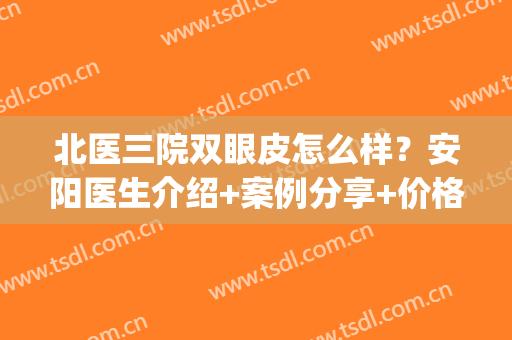 北医三院双眼皮怎么样？安阳医生介绍+案例分享+价格表一览(安阳双眼皮哪家好)