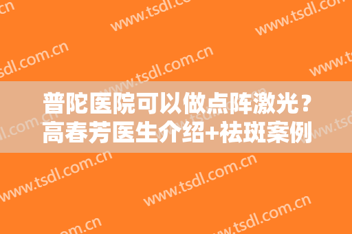 普陀医院可以做点阵激光？高春芳医生介绍+祛斑案例+价格表一览