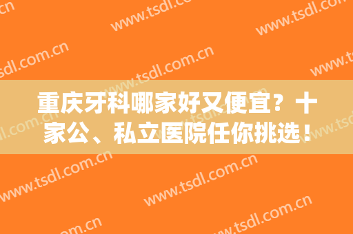 重庆牙科哪家好又便宜？十家公、私立医院任你挑选！(重庆公立牙科医院哪里最好)