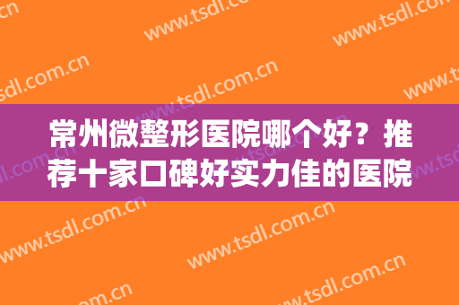 常州微整形医院哪个好？推荐十家口碑好实力佳的医院名单公布(常州最大的整形医院)