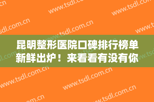 昆明整形医院口碑排行榜单新鲜出炉！来看看有没有你选中的医院(昆明排名第一的整形医院)