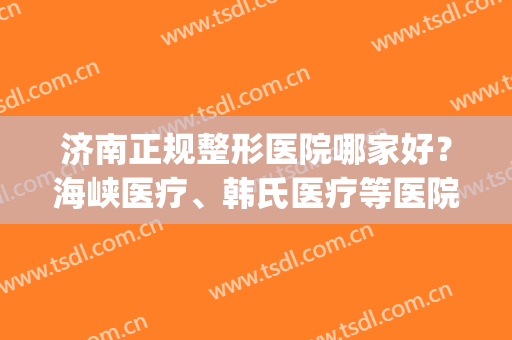 济南正规整形医院哪家好？海峡医疗、韩氏医疗等医院上榜！(韩式整形医院 济南怎么样)