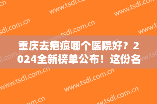 重庆去疤痕哪个医院好？2024全新榜单公布！这份名单你一定要收藏！(重庆哪儿疤痕医院好)