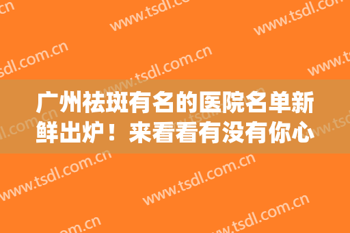 广州祛斑有名的医院名单新鲜出炉！来看看有没有你心仪的医院吧(广州祛斑最有名的医院)