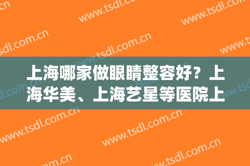 上海哪家做眼睛整容好？上海华美、上海艺星等医院上榜！(上海哪个整形医院做眼睛最好)