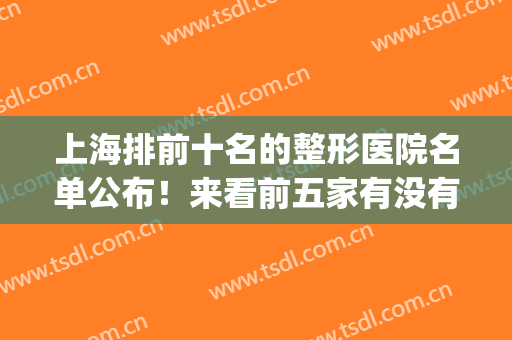 上海排前十名的整形医院名单公布！来看前五家有没有你选中的医院(上海整形公立医院排名前三的)
