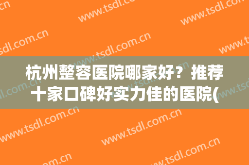 杭州整容医院哪家好？推荐十家口碑好实力佳的医院(杭州口碑好的整形医院排行榜)