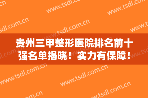 贵州三甲整形医院排名前十强名单揭晓！实力有保障！快快种草(贵阳整形医院排名前十位)
