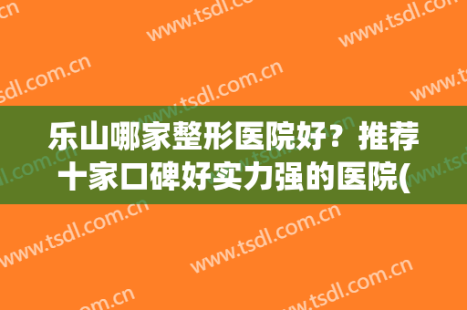 乐山哪家整形医院好？推荐十家口碑好实力强的医院(乐山牙齿矫正最好的医院)