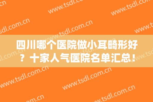 四川哪个医院做小耳畸形好？十家人气医院名单汇总！(四川耳科最好的医院)