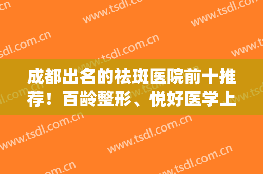 成都出名的祛斑医院前十推荐！百龄整形、悦好医学上榜前三(成都祛斑医院)