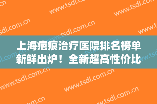 上海疤痕治疗医院排名榜单新鲜出炉！全新超高性价比医院汇总！(上海哪个医院治疗疤痕比较好)