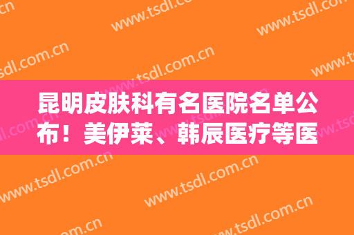 昆明皮肤科有名医院名单公布！美伊莱、韩辰医疗等医院上榜！(昆明皮肤医院排行榜)