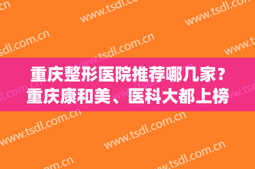 重庆整形医院推荐哪几家？重庆康和美、医科大都上榜上！(重庆最好的整容医院是哪个)