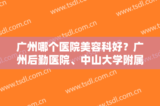 广州哪个医院美容科好？广州后勤医院、中山大学附属第六医院都很不错！