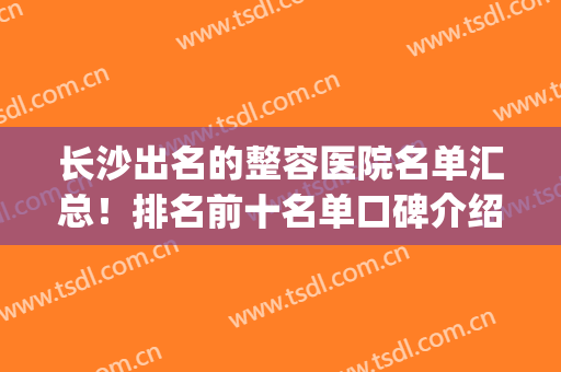 长沙出名的整容医院名单汇总！排名前十名单口碑介绍！哪家好？(长沙最好整容医院排名前10)