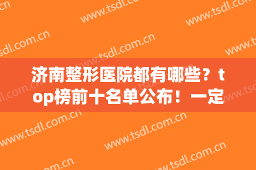 济南整形医院都有哪些？top榜前十名单公布！一定要收藏！(济南排名第一的整形医院)