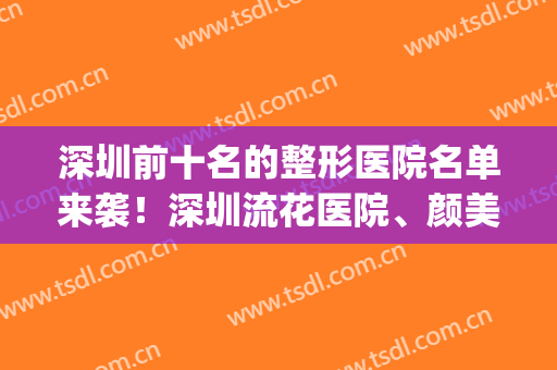 深圳前十名的整形医院名单来袭！深圳流花医院、颜美双双上榜！(深圳前三的整形医院)