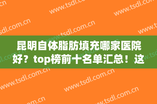 昆明自体脂肪填充哪家医院好？top榜前十名单汇总！这几家都不错！(昆明脂肪填充医生排名)