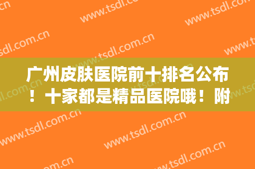广州皮肤医院前十排名公布！十家都是精品医院哦！附价格表2024(广州最权威皮肤医院是哪家)