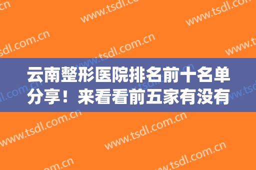 云南整形医院排名前十名单分享！来看看前五家有没有你看中的(昆明正规整形医院排名榜)