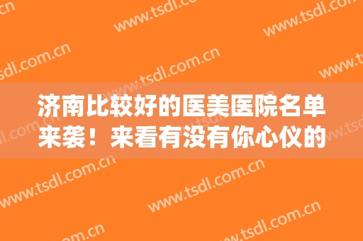 济南比较好的医美医院名单来袭！来看有没有你心仪的医院吧(山东医美医院排名)