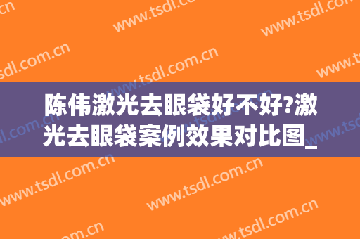 陈伟激光去眼袋好不好?激光去眼袋案例效果对比图_上海市奉贤区奉城医院