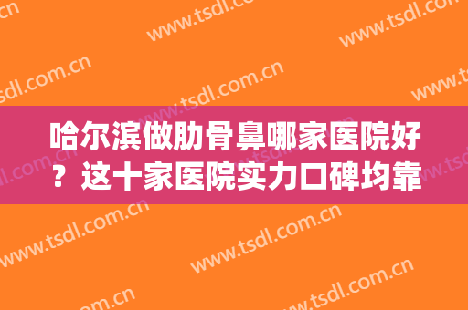 哈尔滨做肋骨鼻哪家医院好？这十家医院实力口碑均靠谱！(长春肋骨鼻哪里做得好)