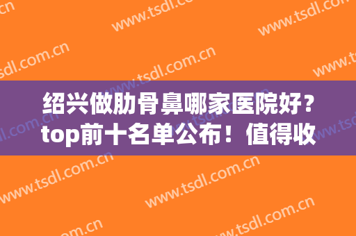 绍兴做肋骨鼻哪家医院好？top前十名单公布！值得收藏！(绍兴看鼻炎哪个医院好)